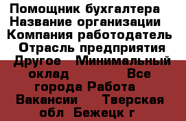 Помощник бухгалтера › Название организации ­ Компания-работодатель › Отрасль предприятия ­ Другое › Минимальный оклад ­ 15 000 - Все города Работа » Вакансии   . Тверская обл.,Бежецк г.